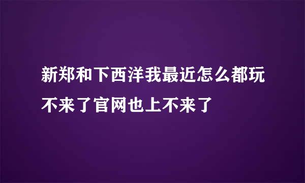 新郑和下西洋我最近怎么都玩不来了官网也上不来了