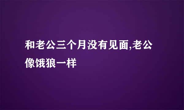 和老公三个月没有见面,老公像饿狼一样