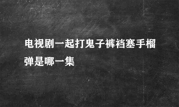 电视剧一起打鬼子裤裆塞手榴弹是哪一集