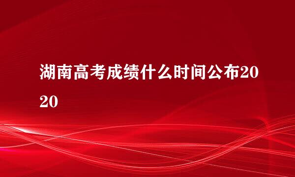 湖南高考成绩什么时间公布2020