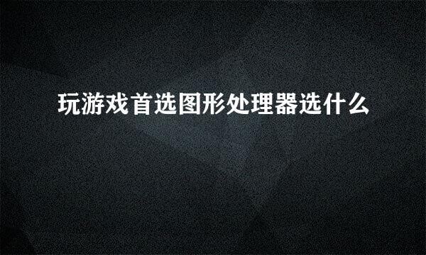 玩游戏首选图形处理器选什么