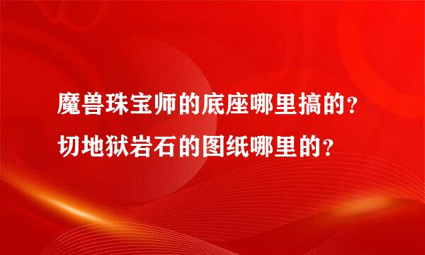 魔兽珠宝师的底座哪里搞的？切地狱岩石的图纸哪里的？