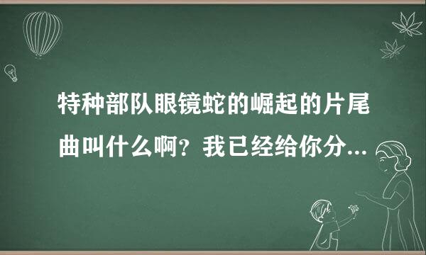 特种部队眼镜蛇的崛起的片尾曲叫什么啊？我已经给你分了。你也告诉我咯。