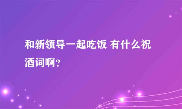 和新领导一起吃饭 有什么祝酒词啊？