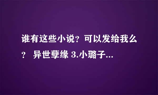 谁有这些小说？可以发给我么？ 异世孽缘 3.小璐子探亲记 6.红颜若雪 7.黑与白的公主契约 8.