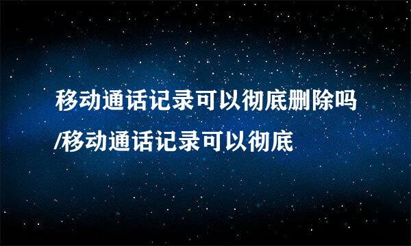 移动通话记录可以彻底删除吗/移动通话记录可以彻底