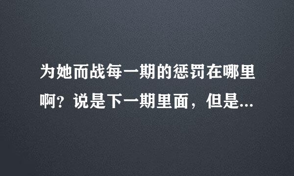 为她而战每一期的惩罚在哪里啊？说是下一期里面，但是我没有看见啊！