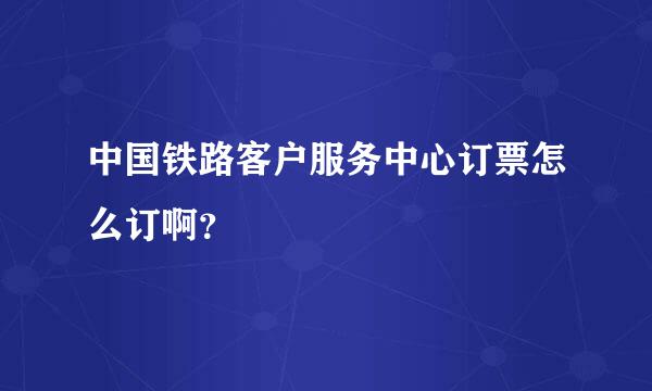 中国铁路客户服务中心订票怎么订啊？