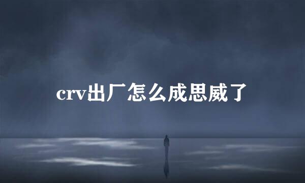 crv出厂怎么成思威了