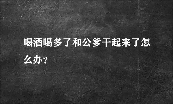 喝酒喝多了和公爹干起来了怎么办？