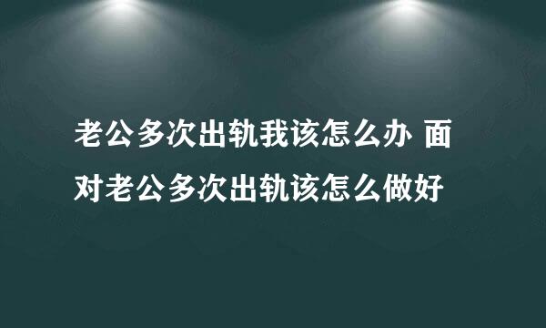 老公多次出轨我该怎么办 面对老公多次出轨该怎么做好