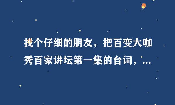 找个仔细的朋友，把百变大咖秀百家讲坛第一集的台词，包括歌曲的细节的台词，写出来。谢谢