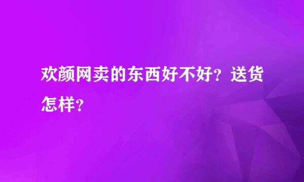 欢颜网卖的东西好不好？送货怎样？