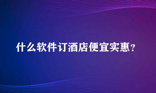 什么软件订酒店便宜实惠？