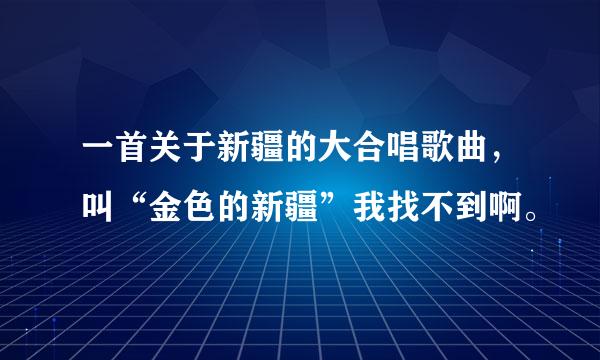 一首关于新疆的大合唱歌曲，叫“金色的新疆”我找不到啊。