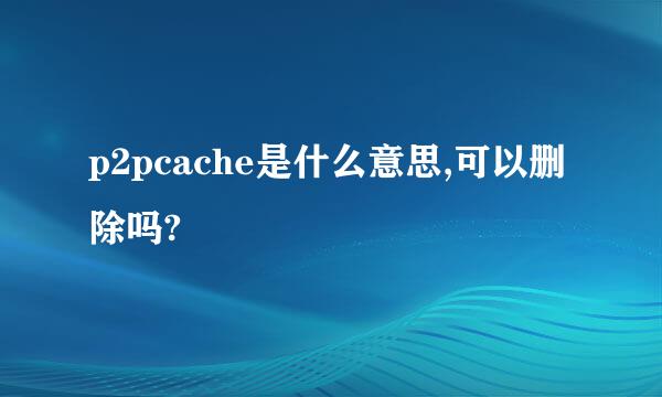 p2pcache是什么意思,可以删除吗?