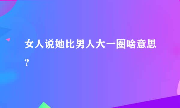 女人说她比男人大一圈啥意思？