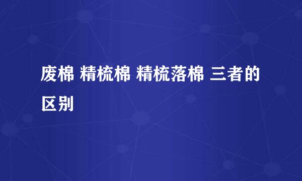 废棉 精梳棉 精梳落棉 三者的区别