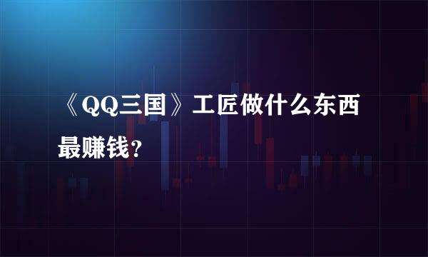 《QQ三国》工匠做什么东西最赚钱？