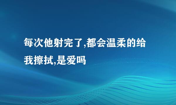 每次他射完了,都会温柔的给我擦拭,是爱吗