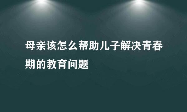 母亲该怎么帮助儿子解决青春期的教育问题