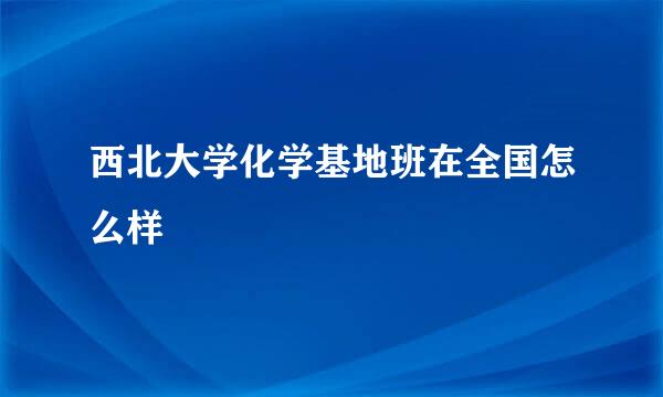 西北大学化学基地班在全国怎么样