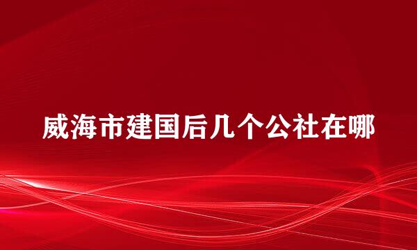 威海市建国后几个公社在哪