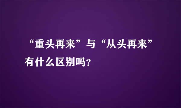 “重头再来”与“从头再来”有什么区别吗？