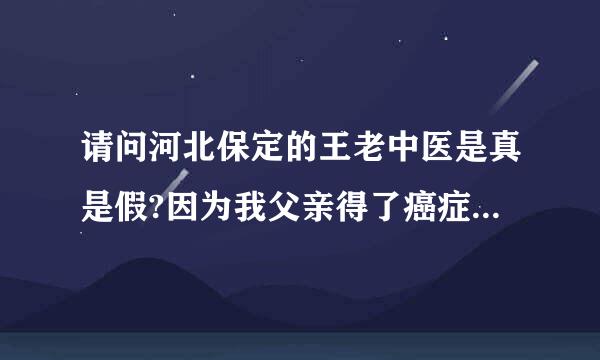 请问河北保定的王老中医是真是假?因为我父亲得了癌症，急需要要知道，求河北的好心人告知