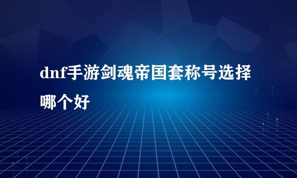 dnf手游剑魂帝国套称号选择哪个好