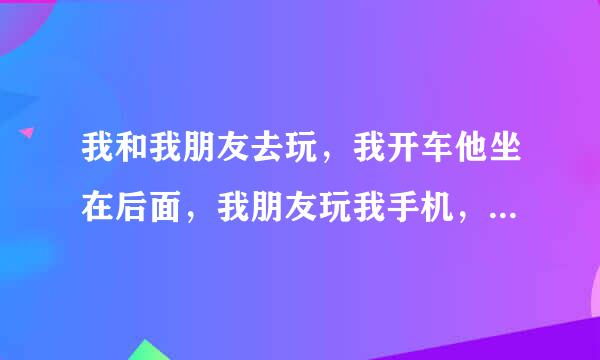 我和我朋友去玩，我开车他坐在后面，我朋友玩我手机，我朋友和我喜欢的人聊天，当时我在开车不知道聊的什