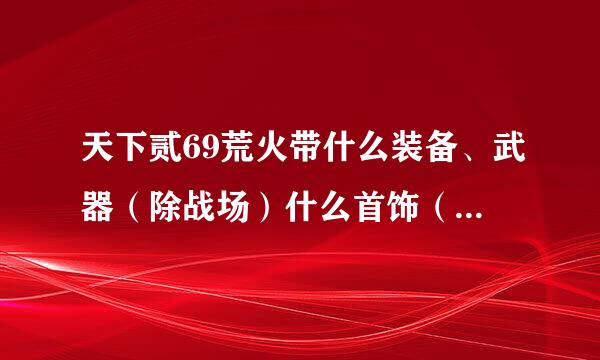 天下贰69荒火带什么装备、武器（除战场）什么首饰（除战场）？把出处顺便说了！