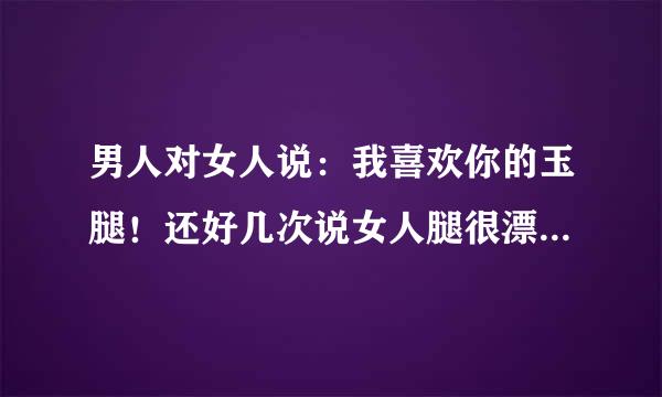 男人对女人说：我喜欢你的玉腿！还好几次说女人腿很漂亮！什么意思？玉腿是指？