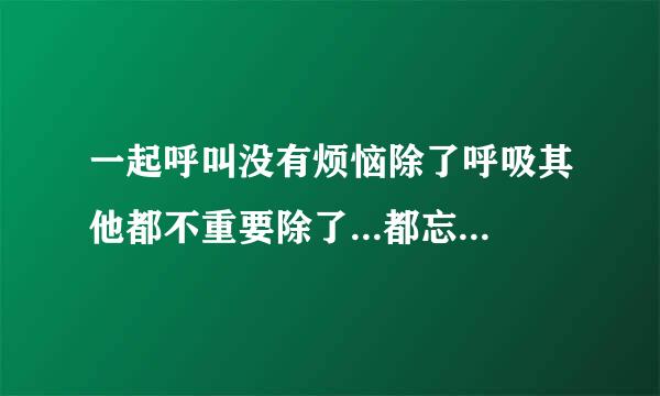 一起呼叫没有烦恼除了呼吸其他都不重要除了...都忘掉烦恼这么烦恼 除了心跳没什么大不了....这首是什么歌