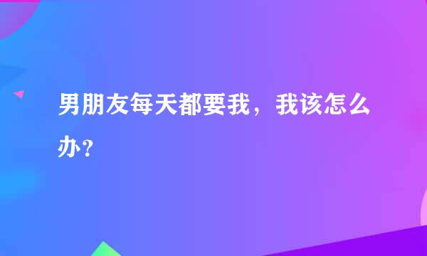 男朋友每天都要我，我该怎么办？