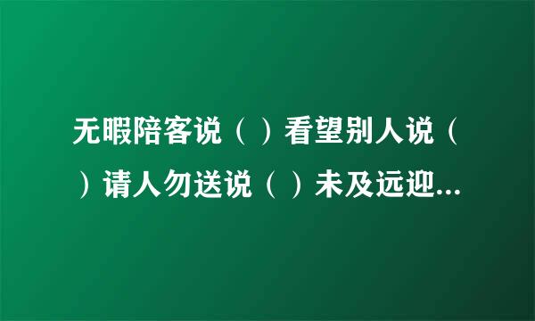 无暇陪客说（）看望别人说（）请人勿送说（）未及远迎说（） 等候客人说（ ）