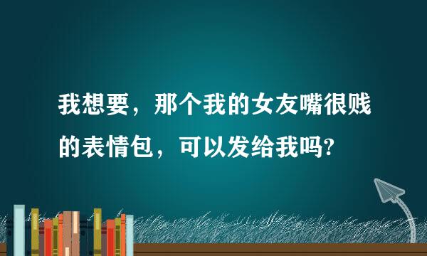 我想要，那个我的女友嘴很贱的表情包，可以发给我吗?