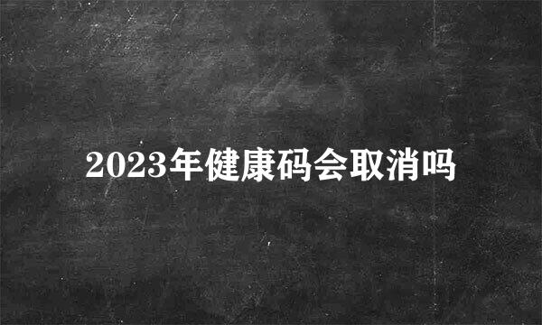 2023年健康码会取消吗