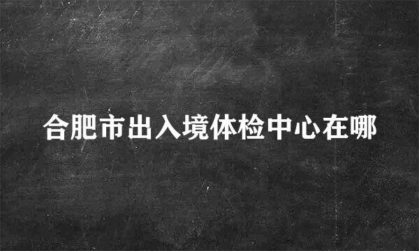 合肥市出入境体检中心在哪