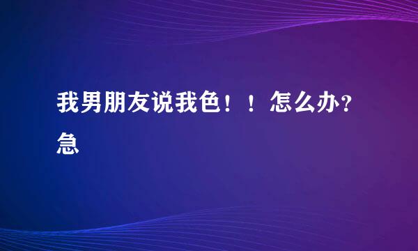 我男朋友说我色！！怎么办？急