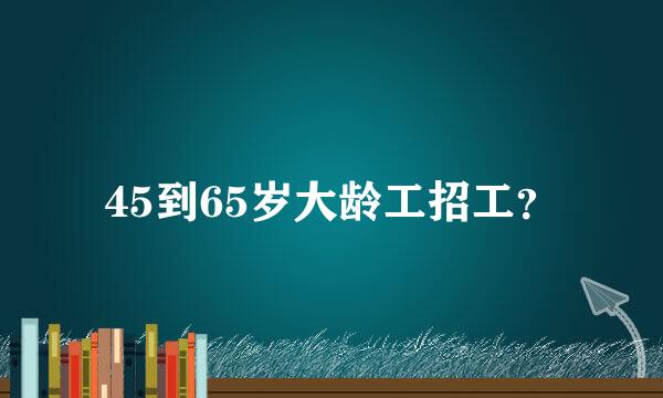 45到65岁大龄工招工？