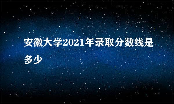 安徽大学2021年录取分数线是多少