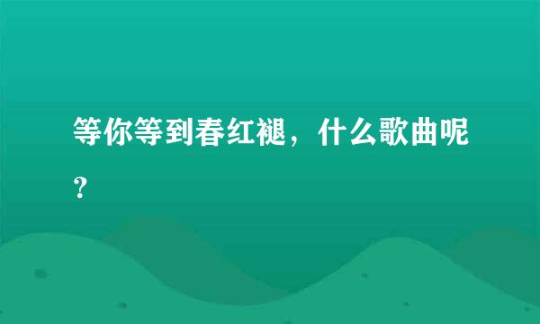 等你等到春红褪，什么歌曲呢？