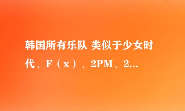 韩国所有乐队 类似于少女时代、F（x）、2PM、2AM、东方神起 越多越好，先在这里谢过了