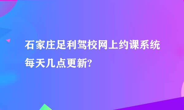 石家庄足利驾校网上约课系统每天几点更新?