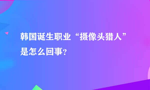 韩国诞生职业“摄像头猎人”是怎么回事？