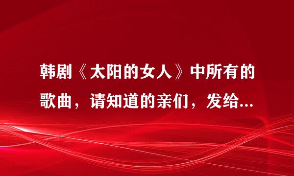 韩剧《太阳的女人》中所有的歌曲，请知道的亲们，发给我…谢谢！