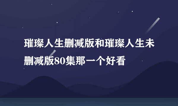 璀璨人生删减版和璀璨人生未删减版80集那一个好看