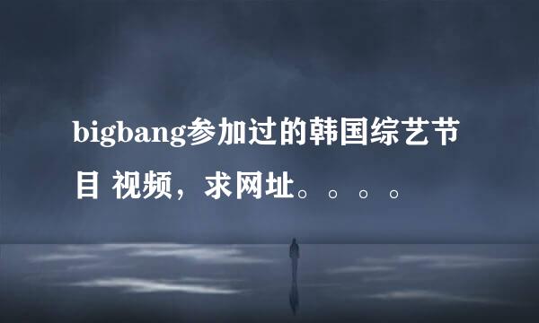 bigbang参加过的韩国综艺节目 视频，求网址。。。。