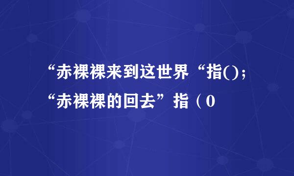 “赤裸裸来到这世界“指()；“赤裸裸的回去”指（0